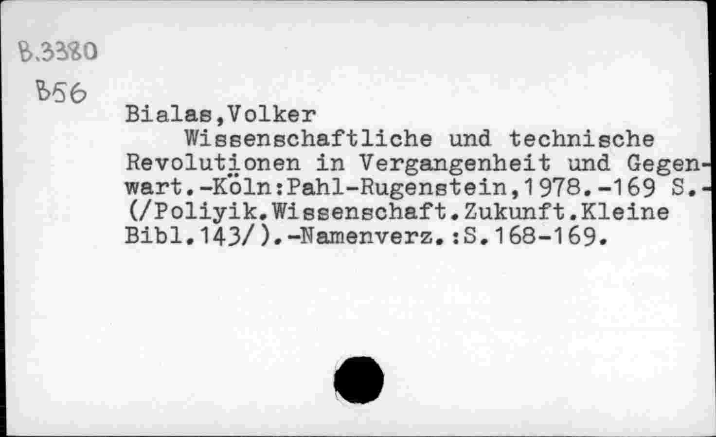 ﻿?>56
Bialas,Volker
Wissenschaftliche und technische Revolutionen in Vergangenheit und. Gegen wart. -K*61n:Pahl-Rugenstein, 1 978. -169 8. (/Poliyik. Wissenschaft. Zukunft. Kleine Bibi.143/).-Namenverz.:S.168-169.